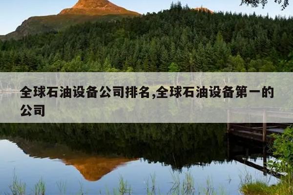 米博体育 米博官网全球石油设备公司排名全球石油设备第一的公司