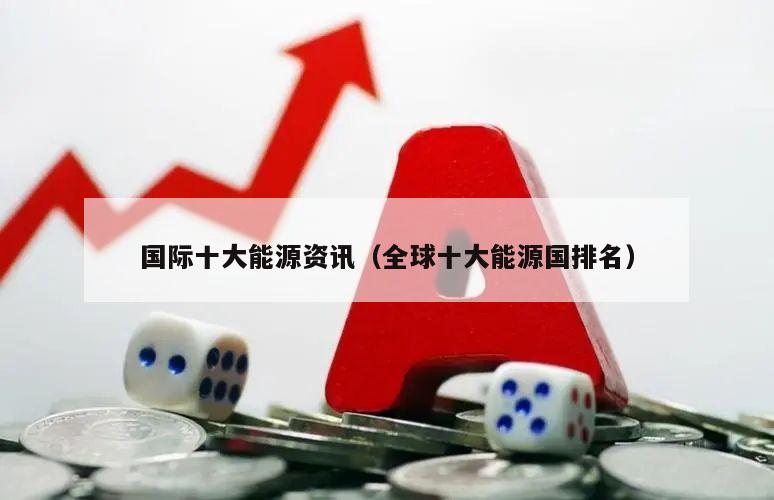 国际十大能源资讯（全球十大能源国排名）米博体育 米博平台(图1)